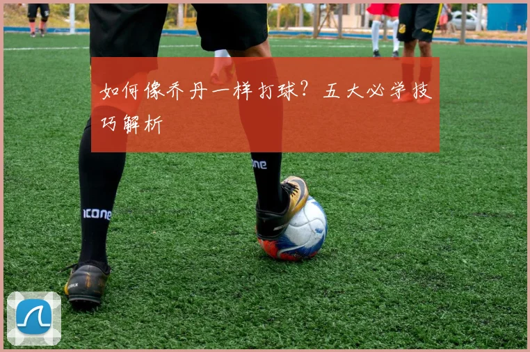 如何像乔丹一样打球？五大必学技巧解析