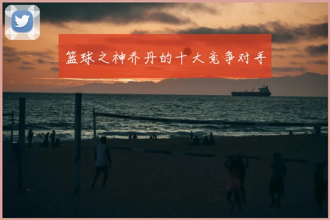 篮球之神乔丹的十大竞争对手