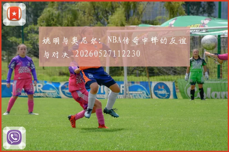 姚明与奥尼尔:NBA传奇中锋的友谊与对决_20260527112230
