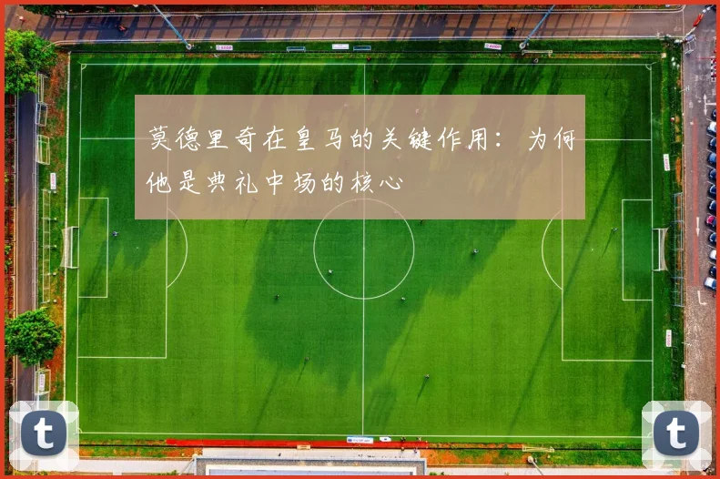 莫德里奇在皇马的关键作用：为何他是典礼中场的核心