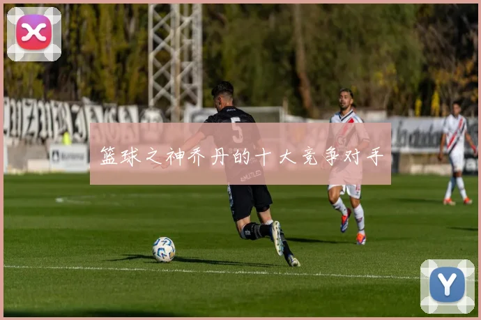 篮球之神乔丹的十大竞争对手