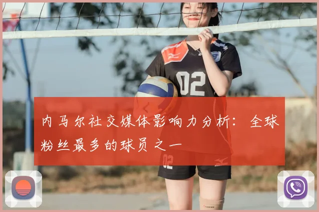 内马尔社交媒体影响力分析：全球粉丝最多的球员之一