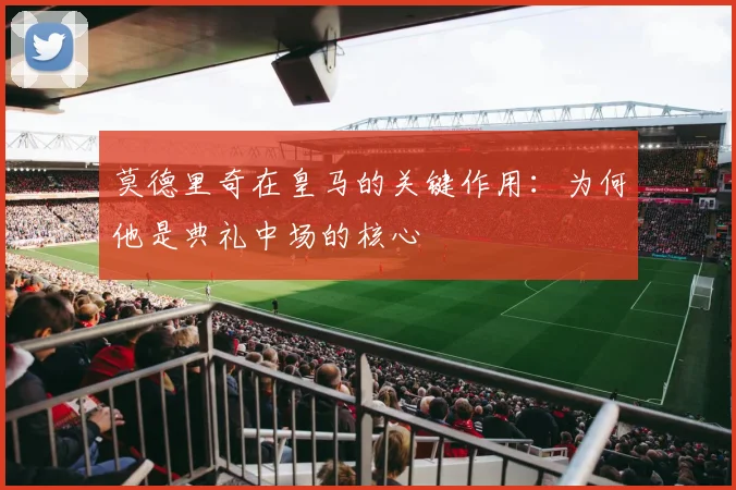 莫德里奇在皇马的关键作用:为何他是典礼中场的核心