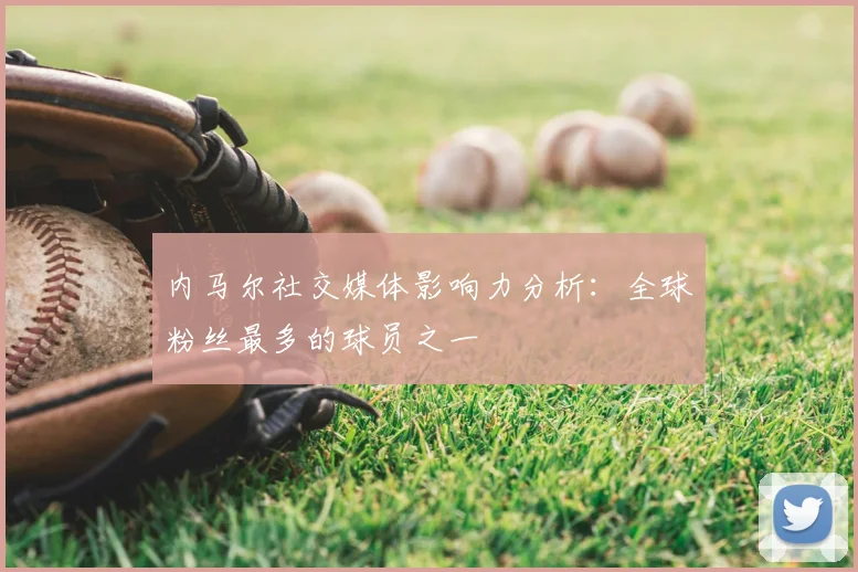 内马尔社交媒体影响力分析：全球粉丝最多的球员之一
