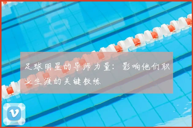 足球明星的导师力量：影响他们职业生涯的关键教练
