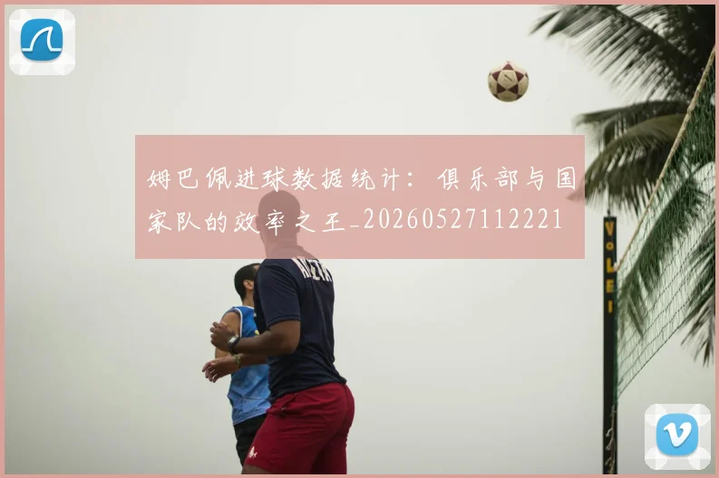 姆巴佩进球数据统计:俱乐部与国家队的效率之王_20260527112221